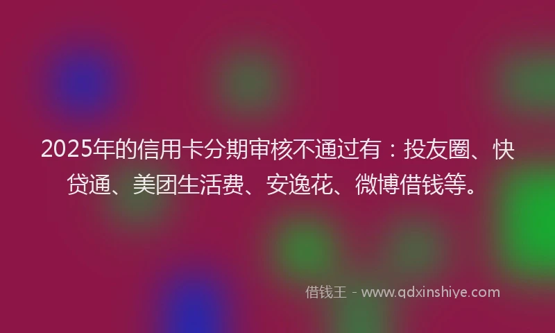 2025年的信用卡分期审核不通过有：投友圈、快贷通、美团生活费、安逸花、微博借钱等。