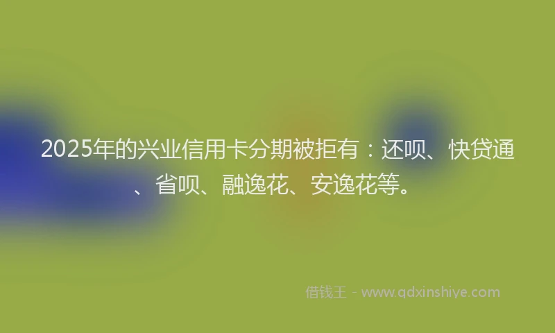 2025年的兴业信用卡分期被拒有：还呗、快贷通、省呗、融逸花、安逸花等。