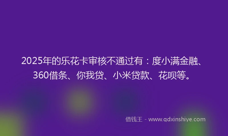 2025年的乐花卡审核不通过有：度小满金融、360借条、你我贷、小米贷款、花呗等。