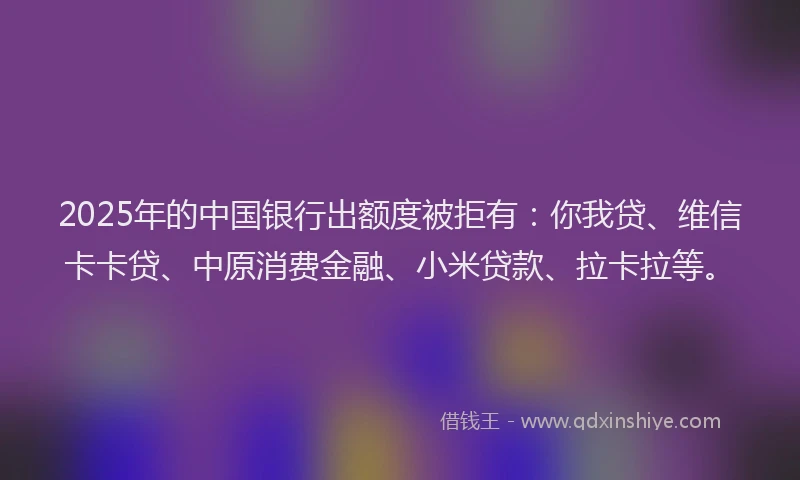 2025年的中国银行出额度被拒有：你我贷、维信卡卡贷、中原消费金融、小米贷款、拉卡拉等。