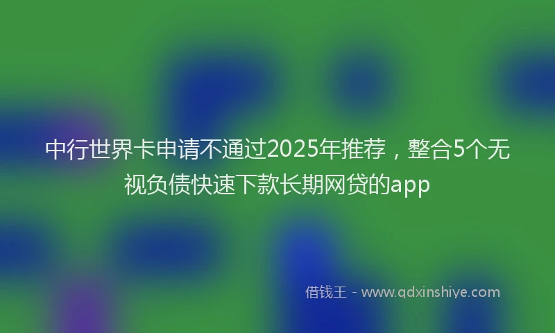 中行世界卡申请不通过2025年推荐，整合5个无视负债快速下款长期网贷的app
