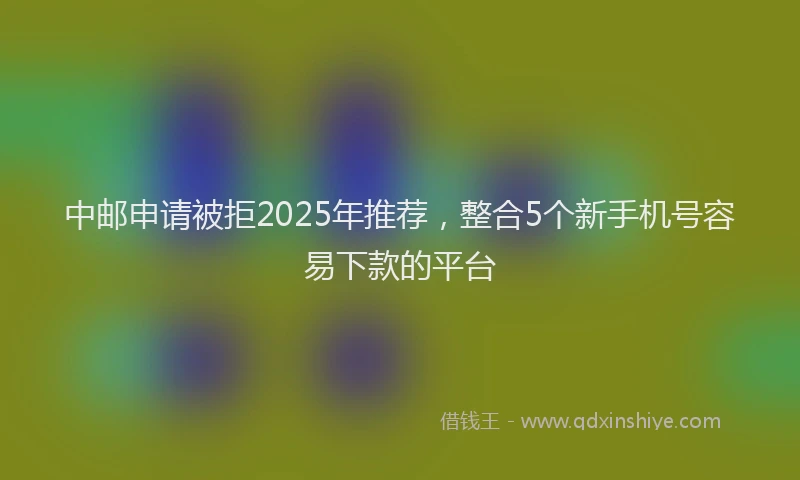 中邮申请被拒2025年推荐，整合5个新手机号容易下款的平台