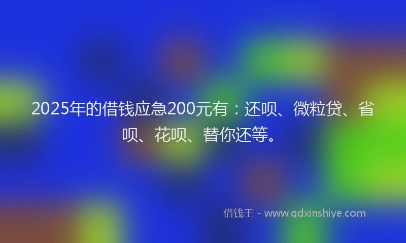2025年的借钱应急200元有：还呗、微粒贷、省呗、花呗、替你还等。