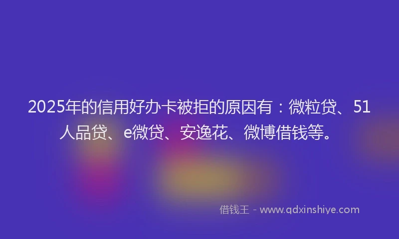2025年的信用好办卡被拒的原因有：微粒贷、51人品贷、e微贷、安逸花、微博借钱等。