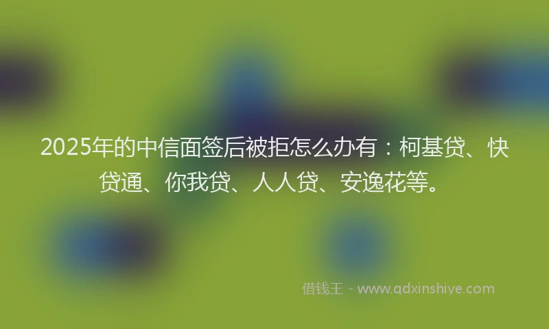 2025年的中信面签后被拒怎么办有：柯基贷、快贷通、你我贷、人人贷、安逸花等。