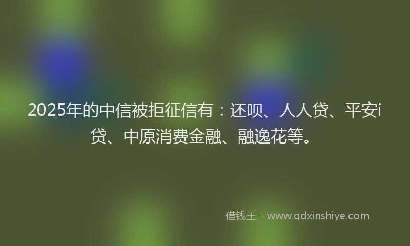 2025年的中信被拒征信有：还呗、人人贷、平安i贷、中原消费金融、融逸花等。
