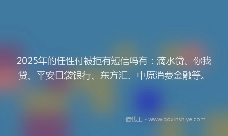 2025年的任性付被拒有短信吗有：滴水贷、你我贷、平安口袋银行、东方汇、中原消费金融等。