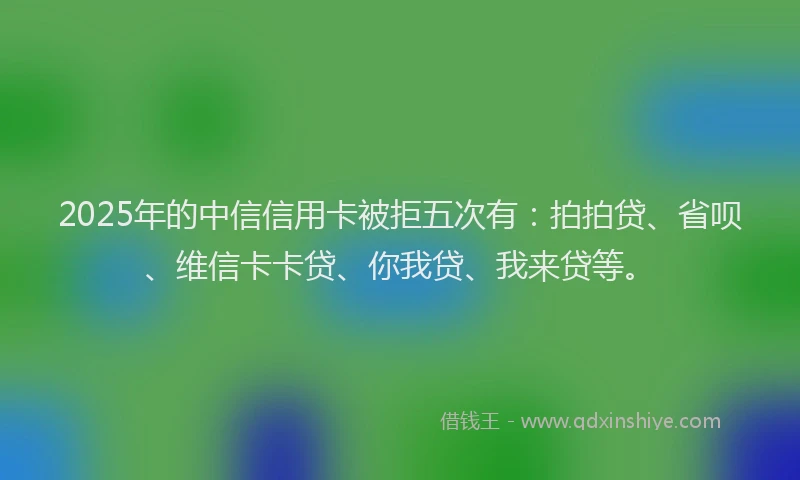 2025年的中信信用卡被拒五次有：拍拍贷、省呗、维信卡卡贷、你我贷、我来贷等。