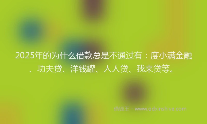 2025年的为什么借款总是不通过有：度小满金融、功夫贷、洋钱罐、人人贷、我来贷等。