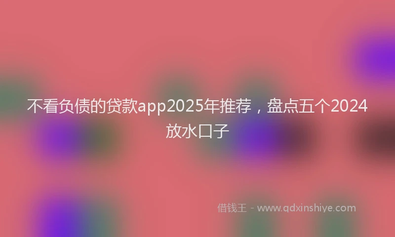 不看负债的贷款app2025年推荐，盘点五个2024放水口子