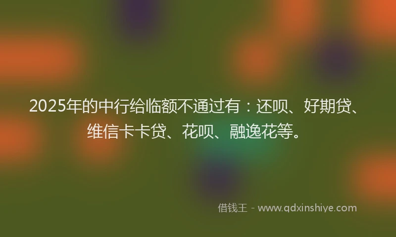 2025年的中行给临额不通过有：还呗、好期贷、维信卡卡贷、花呗、融逸花等。