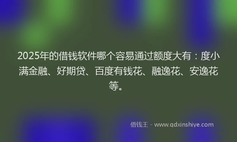 2025年的借钱软件哪个容易通过额度大有：度小满金融、好期贷、百度有钱花、融逸花、安逸花等。