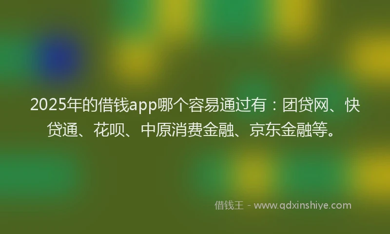 2025年的借钱app哪个容易通过有:团贷网、快贷通、花呗、中原消费金融、京东金融等。