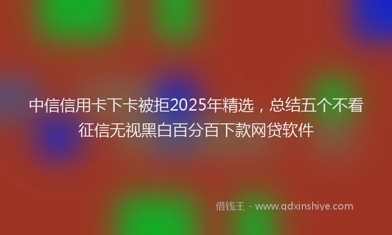 中信信用卡下卡被拒2025年精选，总结五个不看征信无视黑白百分百下款网贷软件
