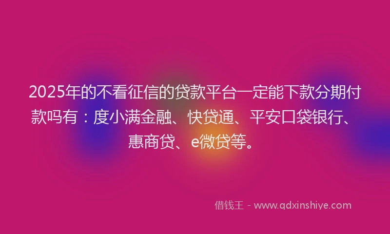 2025年的不看征信的贷款平台一定能下款分期付款吗有：度小满金融、快贷通、平安口袋银行、惠商贷、e微贷等。