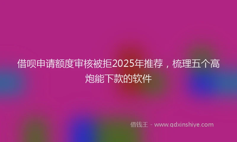 借呗申请额度审核被拒2025年推荐，梳理五个高炮能下款的软件