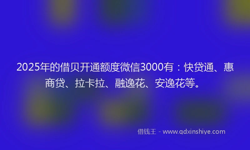 2025年的借贝开通额度微信3000有：快贷通、惠商贷、拉卡拉、融逸花、安逸花等。