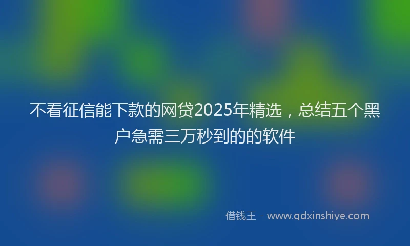 不看征信能下款的网贷2025年精选，总结五个黑户急需三万秒到的的软件