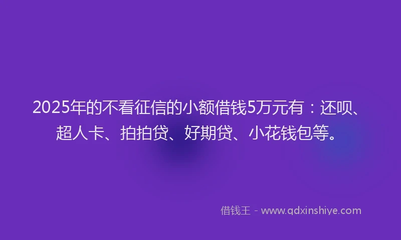 2025年的不看征信的小额借钱5万元有：还呗、超人卡、拍拍贷、好期贷、小花钱包等。