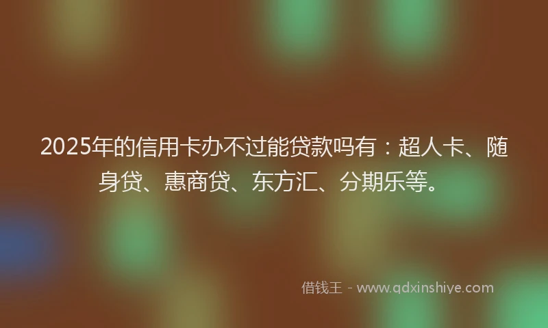 2025年的信用卡办不过能贷款吗有：超人卡、随身贷、惠商贷、东方汇、分期乐等。
