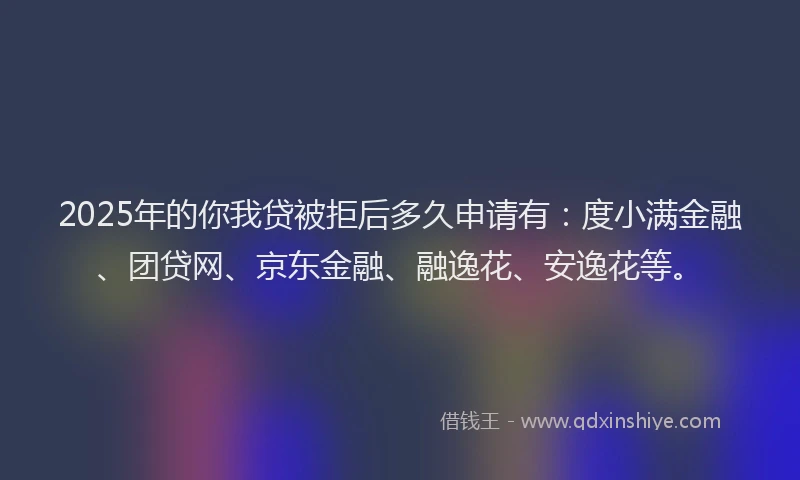 2025年的你我贷被拒后多久申请有：度小满金融、团贷网、京东金融、融逸花、安逸花等。
