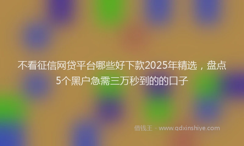 不看征信网贷平台哪些好下款2025年精选，盘点5个黑户急需三万秒到的的口子