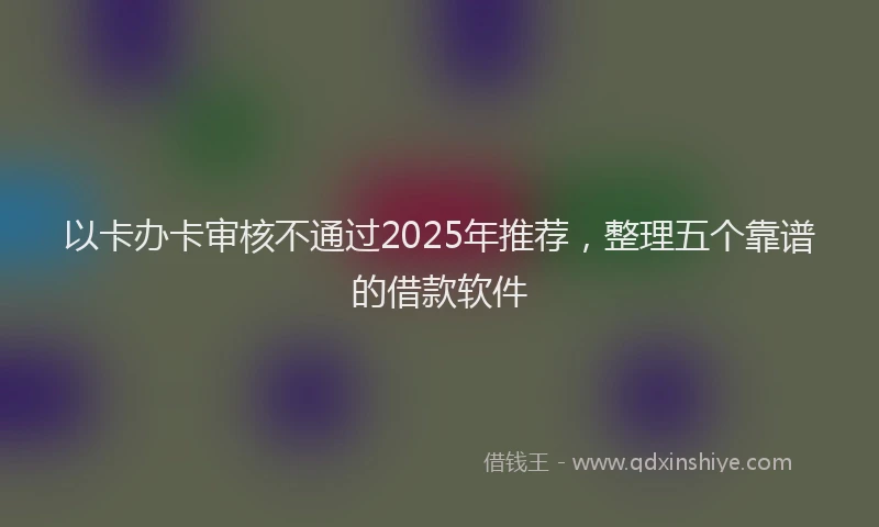 以卡办卡审核不通过2025年推荐，整理五个靠谱的借款软件