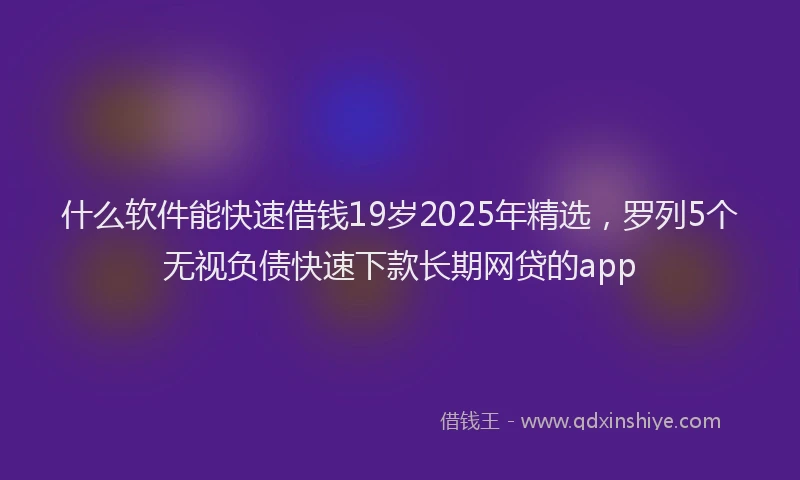 什么软件能快速借钱19岁2025年精选，罗列5个无视负债快速下款长期网贷的app