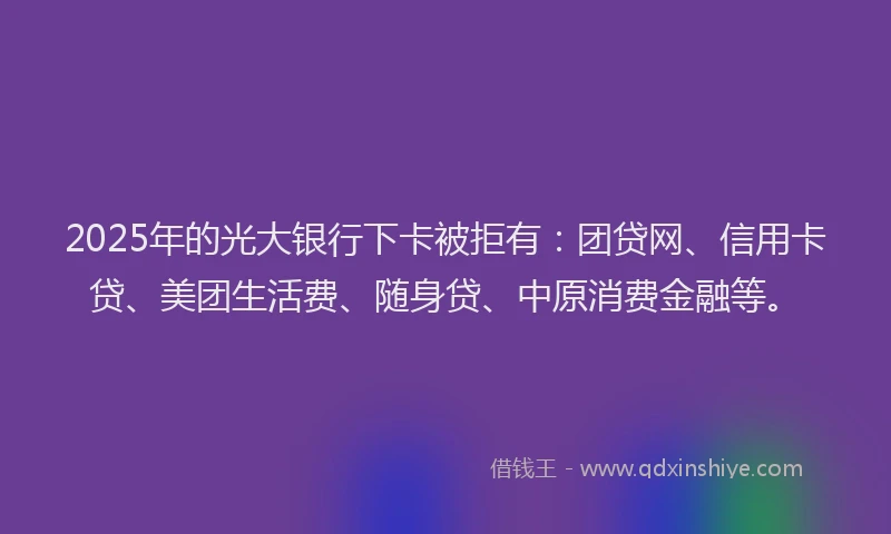 2025年的光大银行下卡被拒有：团贷网、信用卡贷、美团生活费、随身贷、中原消费金融等。
