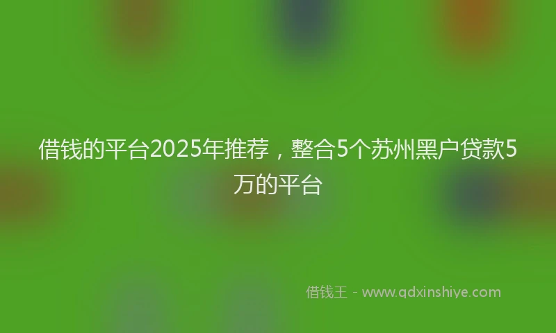 借钱的平台2025年推荐，整合5个苏州黑户贷款5万的平台