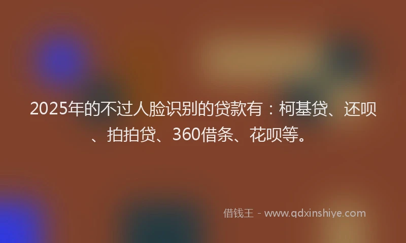 2025年的不过人脸识别的贷款有：柯基贷、还呗、拍拍贷、360借条、花呗等。