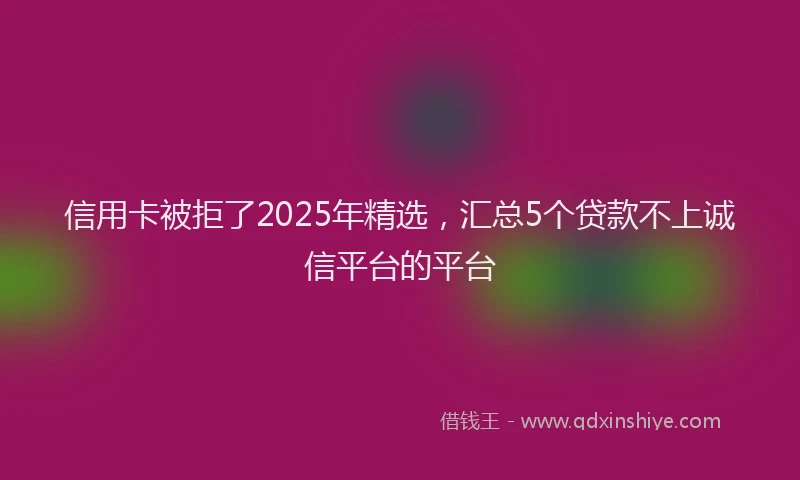 信用卡被拒了2025年精选，汇总5个贷款不上诚信平台的平台