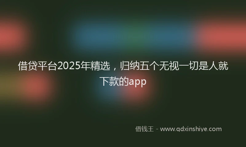 借贷平台2025年精选，归纳五个无视一切是人就下款的app