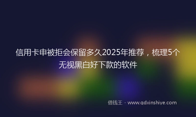 信用卡申被拒会保留多久2025年推荐，梳理5个无视黑白好下款的软件
