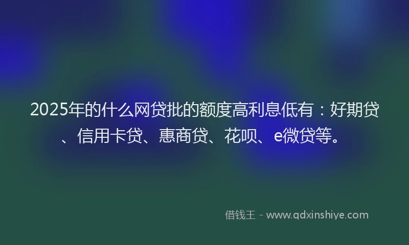 2025年的什么网贷批的额度高利息低有：好期贷、信用卡贷、惠商贷、花呗、e微贷等。