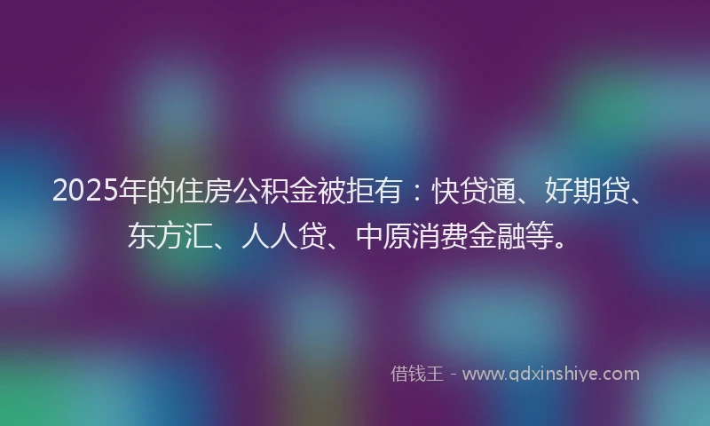 2025年的住房公积金被拒有：快贷通、好期贷、东方汇、人人贷、中原消费金融等。