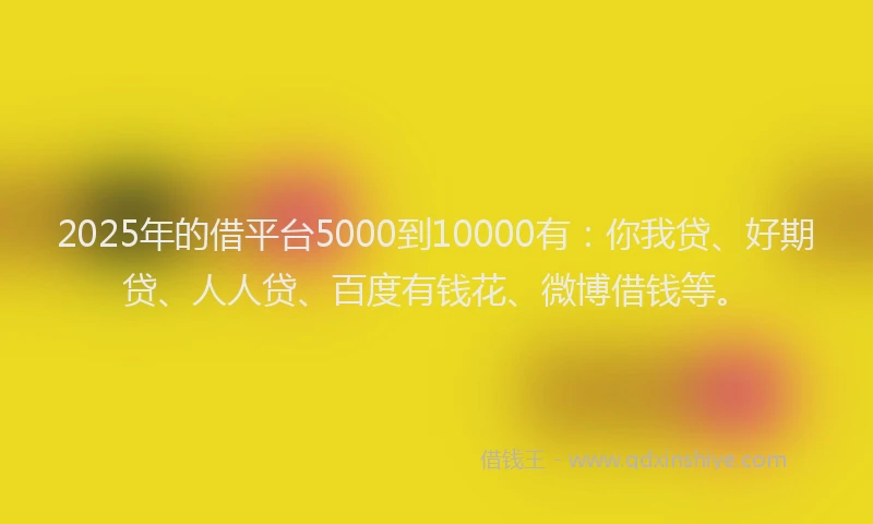 2025年的借平台5000到10000有：你我贷、好期贷、人人贷、百度有钱花、微博借钱等。