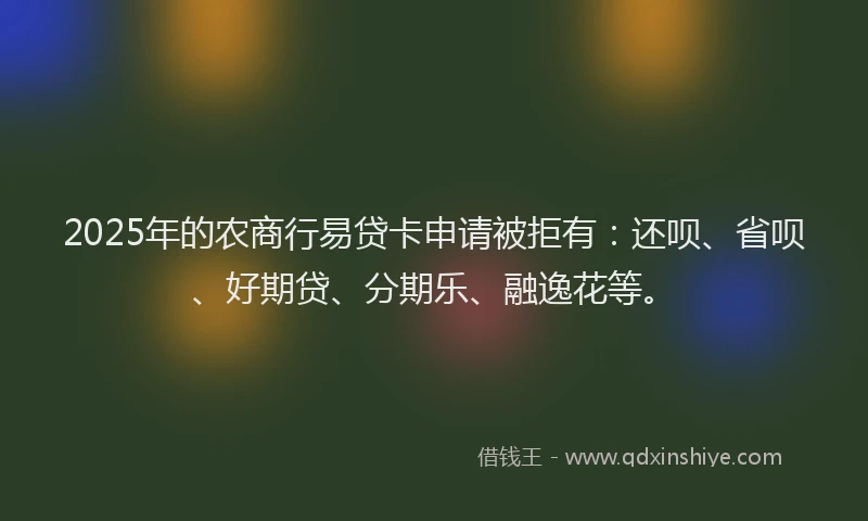 2025年的农商行易贷卡申请被拒有：还呗、省呗、好期贷、分期乐、融逸花等。