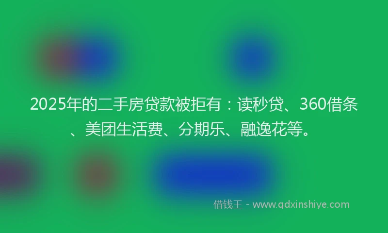 2025年的二手房贷款被拒有：读秒贷、360借条、美团生活费、分期乐、融逸花等。