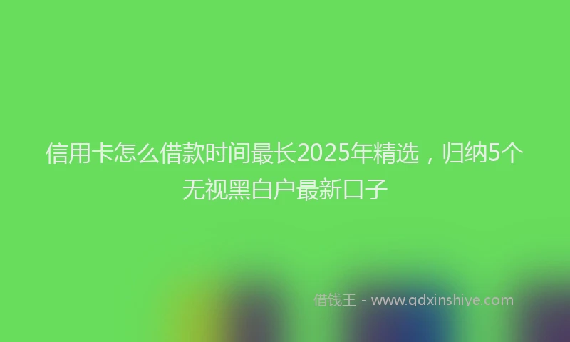 信用卡怎么借款时间最长2025年精选，归纳5个无视黑白户最新口子