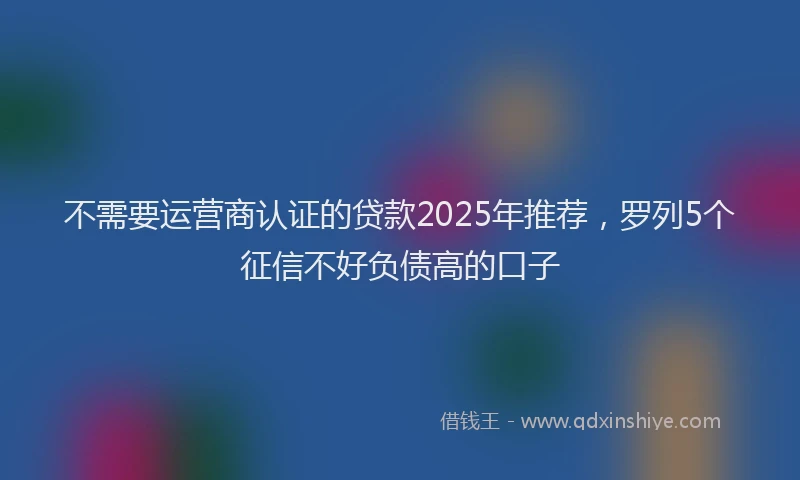 不需要运营商认证的贷款2025年推荐，罗列5个征信不好负债高的口子