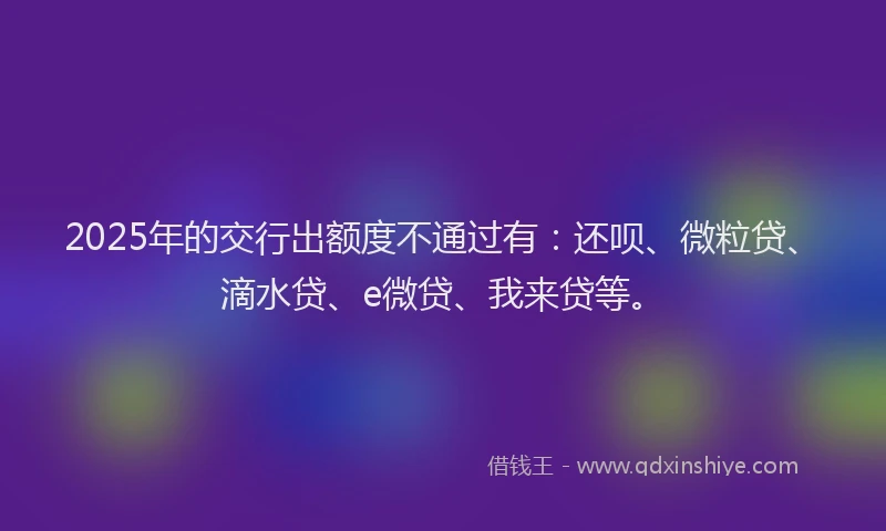 2025年的交行出额度不通过有：还呗、微粒贷、滴水贷、e微贷、我来贷等。