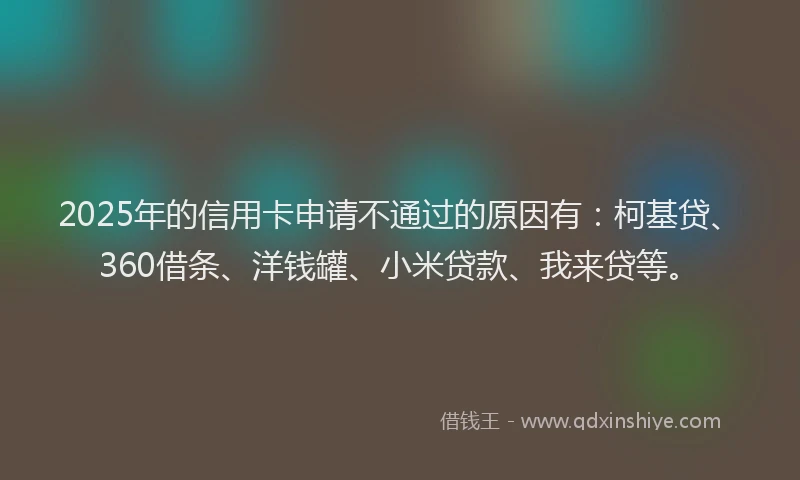 2025年的信用卡申请不通过的原因有：柯基贷、360借条、洋钱罐、小米贷款、我来贷等。