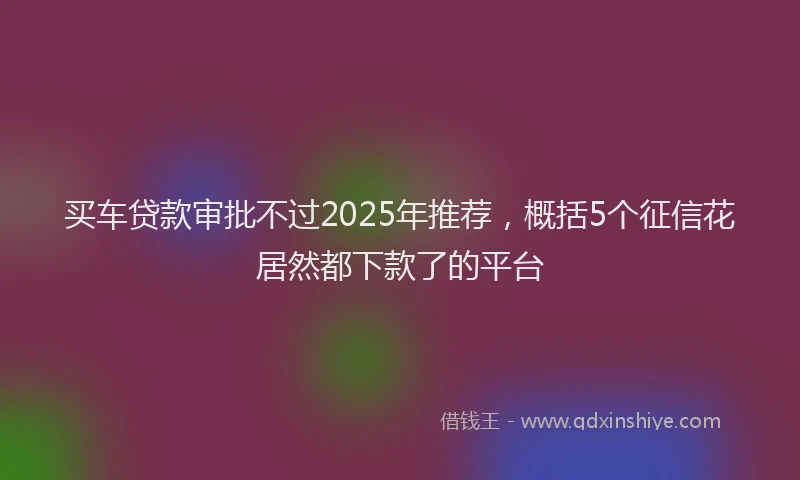 买车贷款审批不过2025年推荐，概括5个征信花居然都下款了的平台