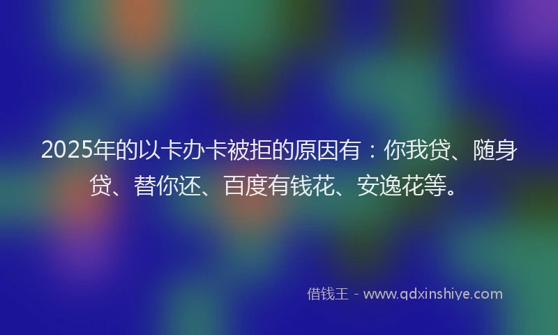 2025年的以卡办卡被拒的原因有：你我贷、随身贷、替你还、百度有钱花、安逸花等。