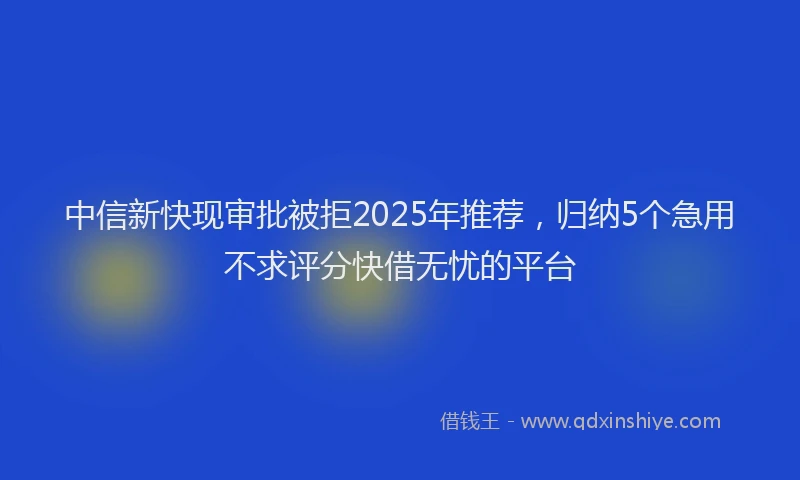 中信新快现审批被拒2025年推荐，归纳5个急用不求评分快借无忧的平台