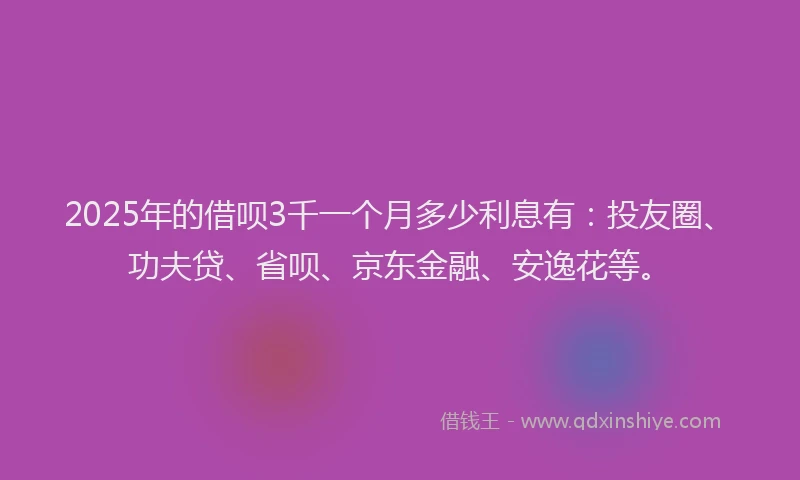 2025年的借呗3千一个月多少利息有：投友圈、功夫贷、省呗、京东金融、安逸花等。