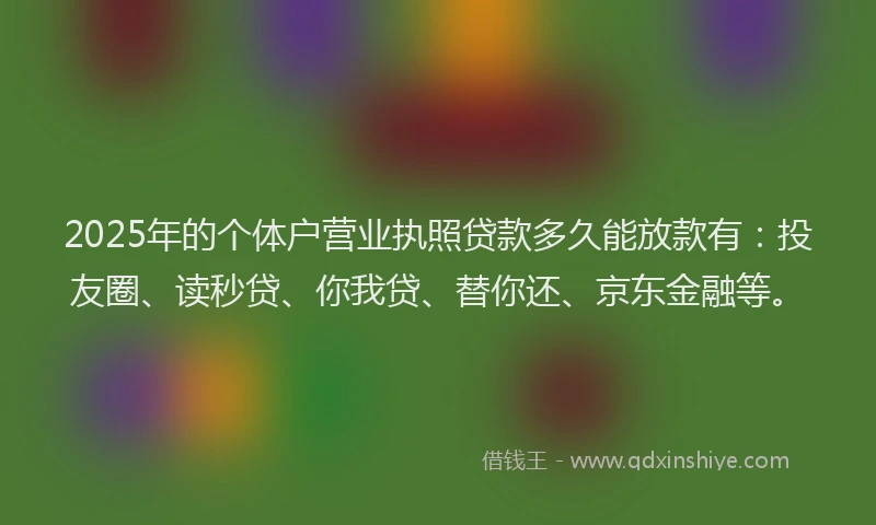 2025年的个体户营业执照贷款多久能放款有：投友圈、读秒贷、你我贷、替你还、京东金融等。