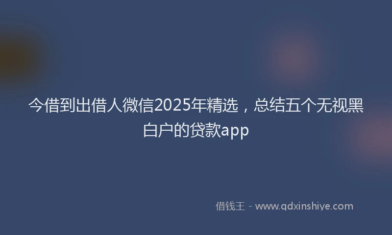 今借到出借人微信2025年精选，总结五个无视黑白户的贷款app