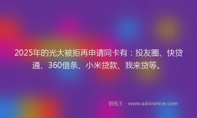 2025年的光大被拒再申请同卡有：投友圈、快贷通、360借条、小米贷款、我来贷等。